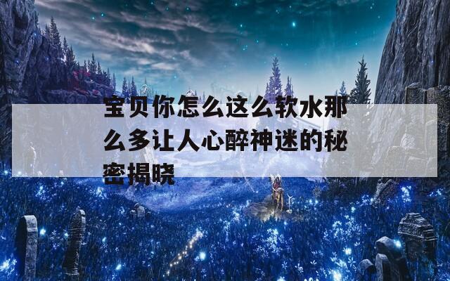宝贝你怎么这么软水那么多让人心醉神迷的秘密揭晓