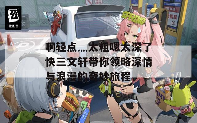 啊轻点灬太粗嗯太深了快三文轩带你领略深情与浪漫的奇妙旅程