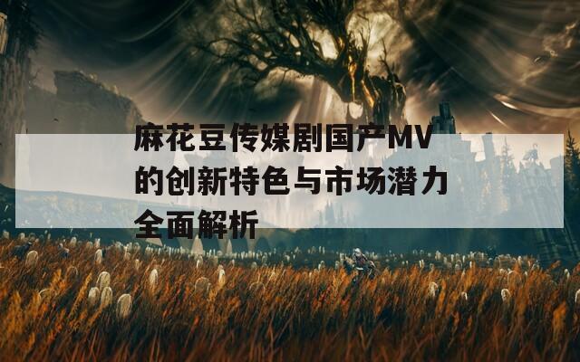 麻花豆传媒剧国产MV的创新特色与市场潜力全面解析