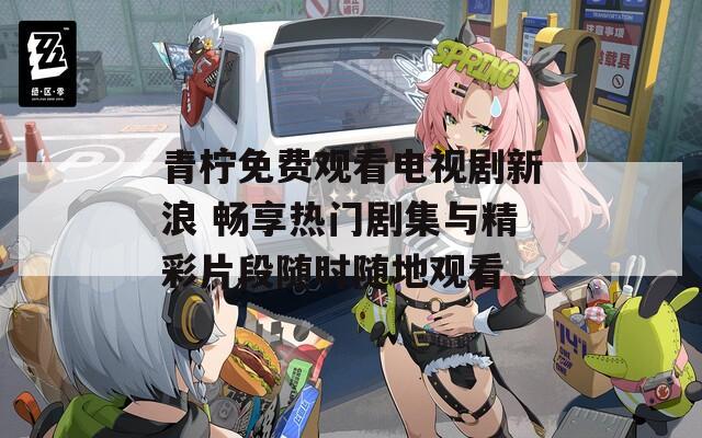 青柠免费观看电视剧新浪 畅享热门剧集与精彩片段随时随地观看