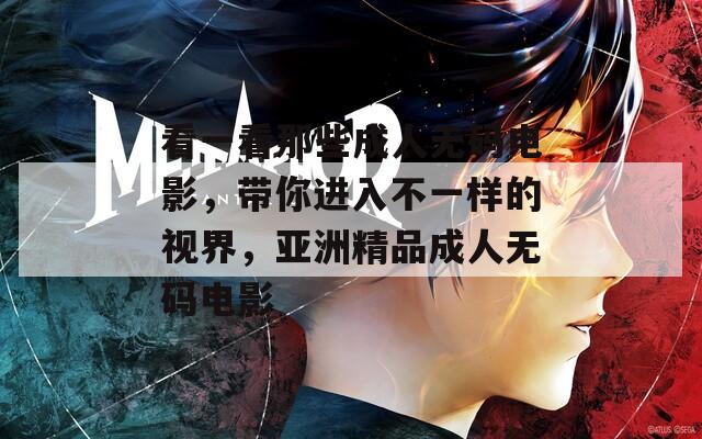 看一看那些成人无码电影，带你进入不一样的视界，亚洲精品成人无码电影
