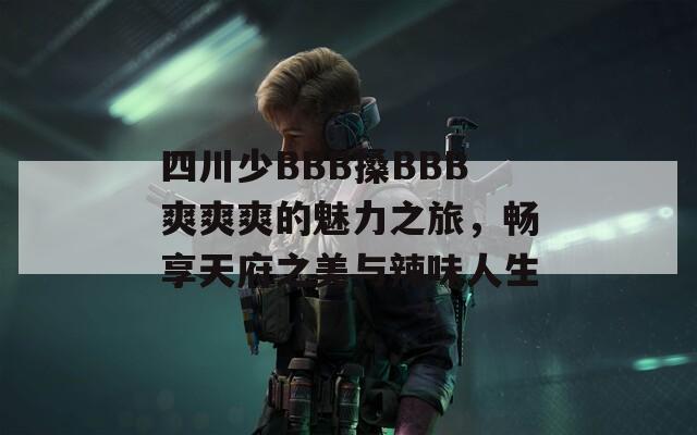 四川少BBB搡BBB爽爽爽的魅力之旅，畅享天府之美与辣味人生