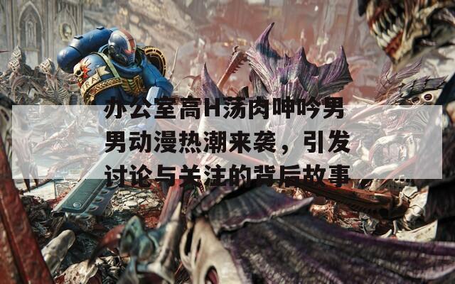 办公室高H荡肉呻吟男男动漫热潮来袭，引发讨论与关注的背后故事