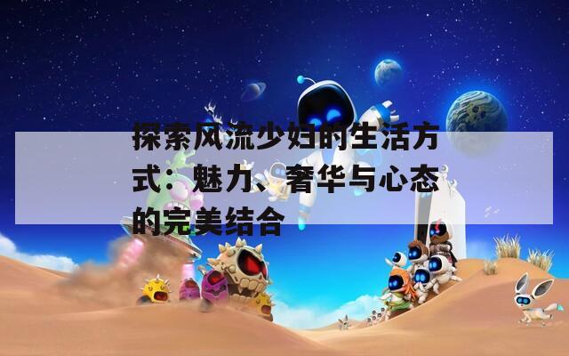 探索风流少妇的生活方式：魅力、奢华与心态的完美结合