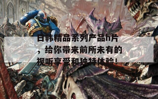 日韩精品系列产品h片，给你带来前所未有的视听享受和独特体验！
