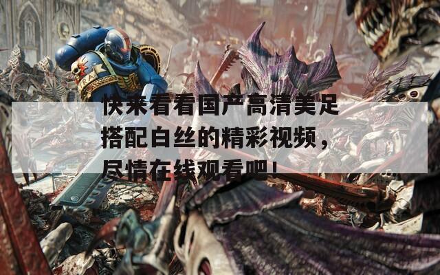 快来看看国产高清美足搭配白丝的精彩视频，尽情在线观看吧！