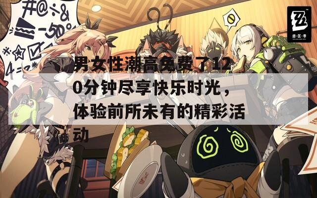 男女性潮高免费了120分钟尽享快乐时光，体验前所未有的精彩活动