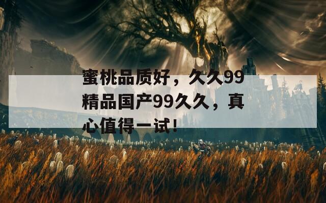蜜桃品质好，久久99精品国产99久久，真心值得一试！