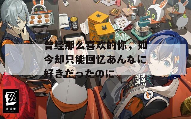 曾经那么喜欢的你，如今却只能回忆あんなに好きだったのに