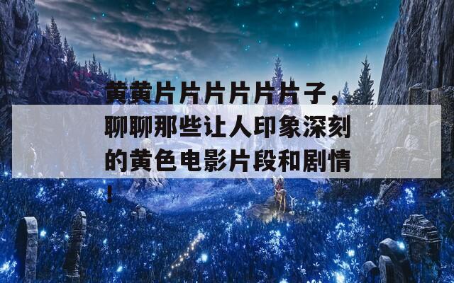 黄黄片片片片片片子，聊聊那些让人印象深刻的黄色电影片段和剧情！