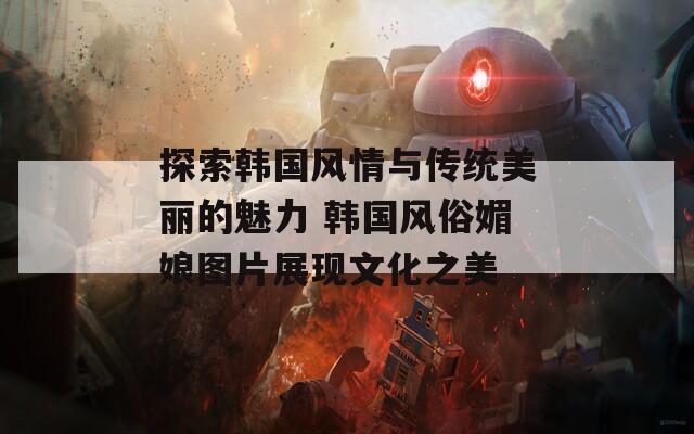 探索韩国风情与传统美丽的魅力 韩国风俗媚娘图片展现文化之美