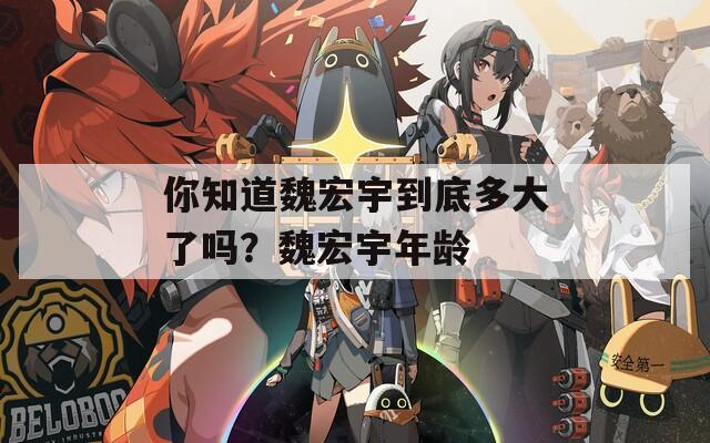 你知道魏宏宇到底多大了吗？魏宏宇年龄