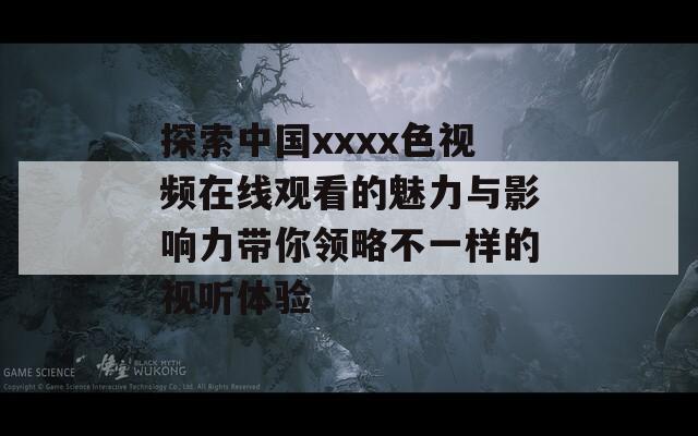 探索中国xxxx色视频在线观看的魅力与影响力带你领略不一样的视听体验
