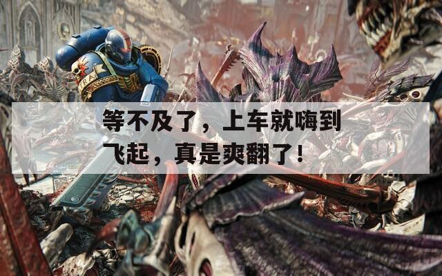 等不及了，上车就嗨到飞起，真是爽翻了！