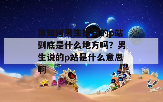 你知道男生提到的p站到底是什么地方吗？男生说的p站是什么意思啊