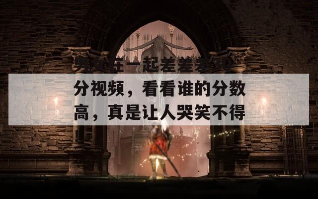 男女在一起差差差30分视频，看看谁的分数高，真是让人哭笑不得！