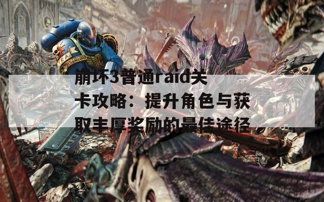 崩坏3普通raid关卡攻略：提升角色与获取丰厚奖励的最佳途径