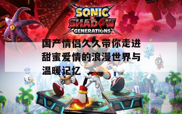 国产情侣久久带你走进甜蜜爱情的浪漫世界与温暖记忆