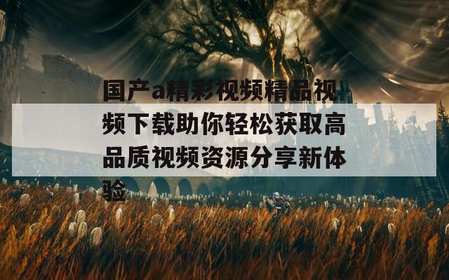 国产a精彩视频精品视频下载助你轻松获取高品质视频资源分享新体验