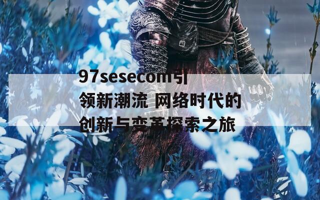 97sesecom引领新潮流 网络时代的创新与变革探索之旅