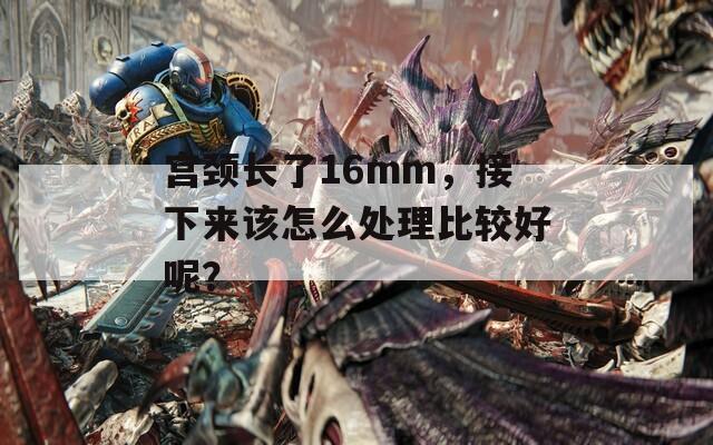 宫颈长了16mm，接下来该怎么处理比较好呢？