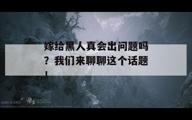 嫁给黑人真会出问题吗？我们来聊聊这个话题！