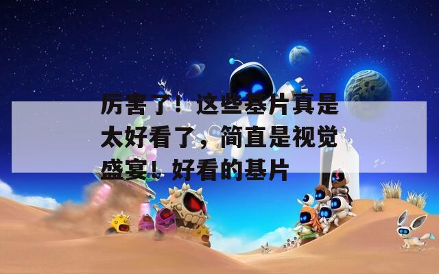 厉害了！这些基片真是太好看了，简直是视觉盛宴！好看的基片