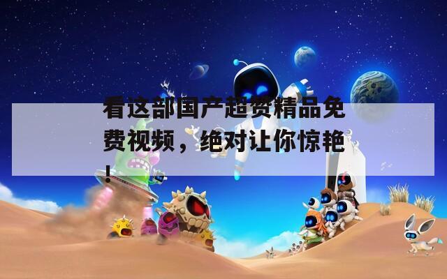 看这部国产超赞精品免费视频，绝对让你惊艳！