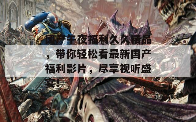 国产午夜福利久久精品，带你轻松看最新国产福利影片，尽享视听盛宴！