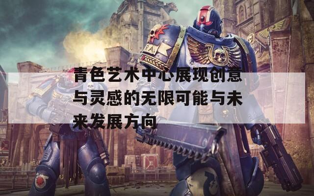 青色艺术中心展现创意与灵感的无限可能与未来发展方向