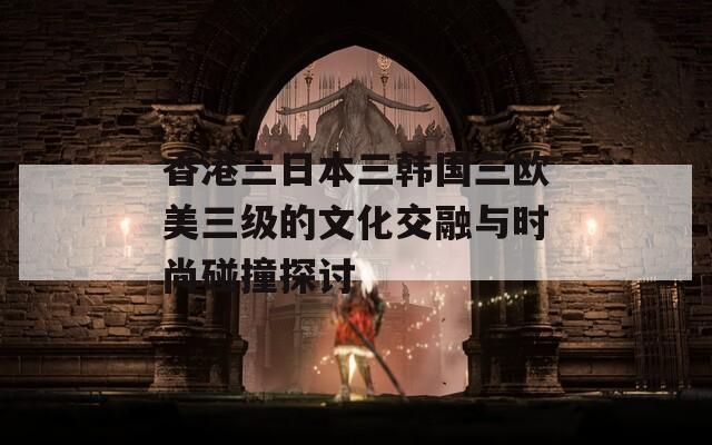 香港三日本三韩国三欧美三级的文化交融与时尚碰撞探讨