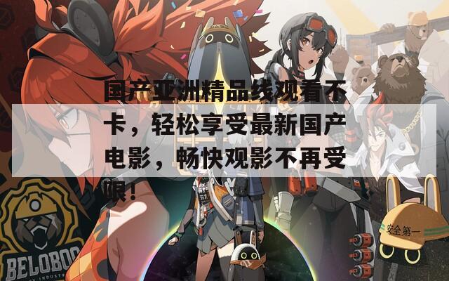 国产亚洲精品线观看不卡，轻松享受最新国产电影，畅快观影不再受限！