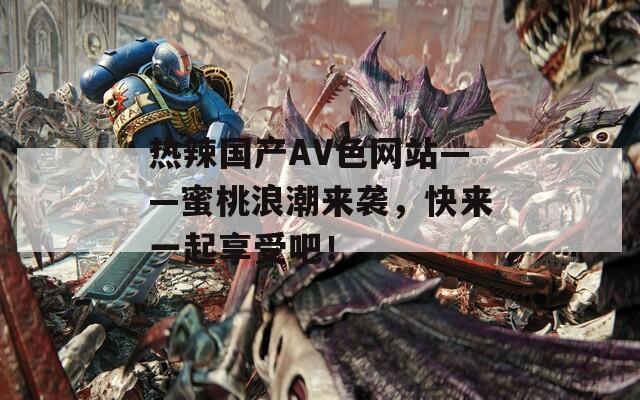 热辣国产AV色网站——蜜桃浪潮来袭，快来一起享受吧！