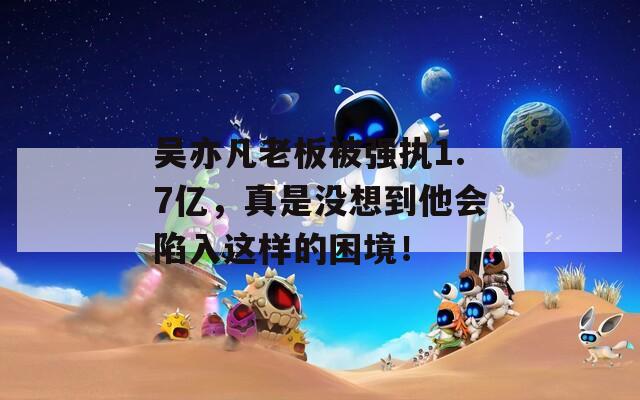 吴亦凡老板被强执1.7亿，真是没想到他会陷入这样的困境！