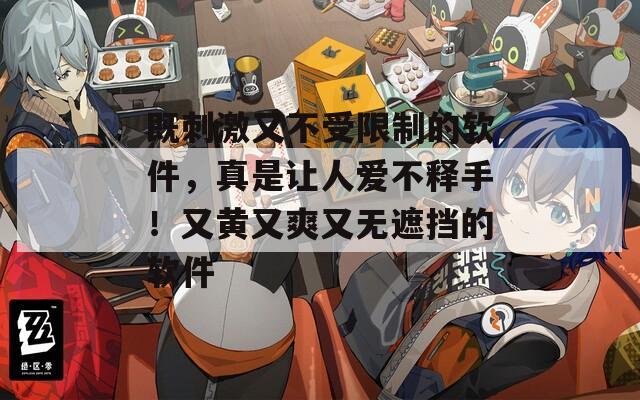 既刺激又不受限制的软件，真是让人爱不释手！又黄又爽又无遮挡的软件