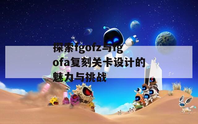 探索fgofz与fgofa复刻关卡设计的魅力与挑战