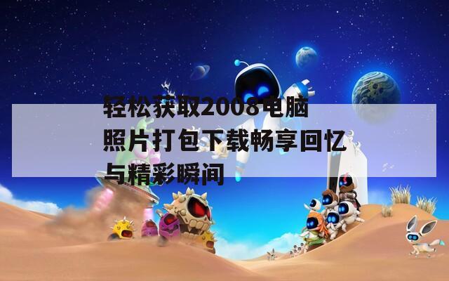 轻松获取2008电脑照片打包下载畅享回忆与精彩瞬间