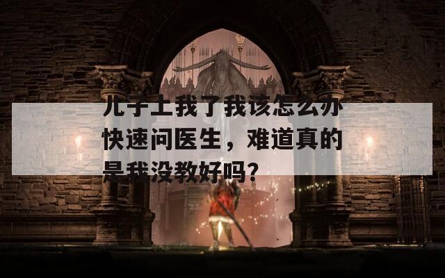 儿子上我了我该怎么办快速问医生，难道真的是我没教好吗？