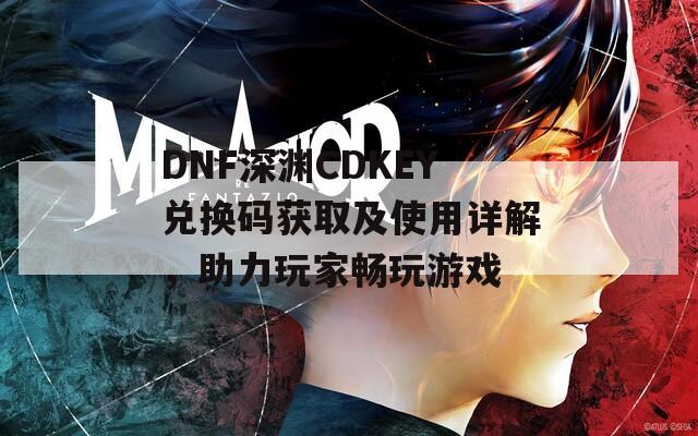 DNF深渊CDKEY兑换码获取及使用详解，助力玩家畅玩游戏