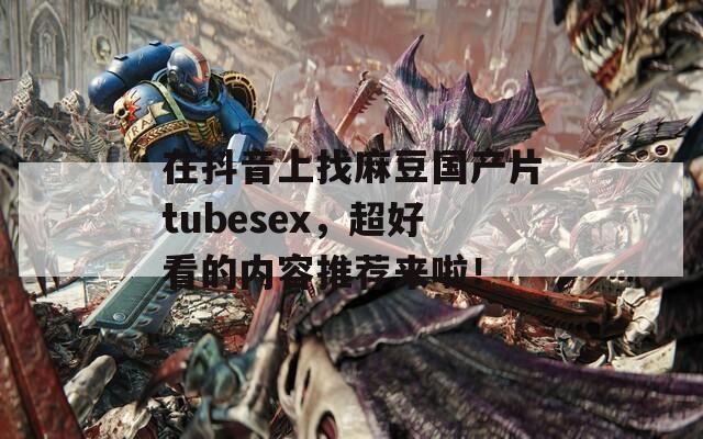 在抖音上找麻豆国产片tubesex，超好看的内容推荐来啦！