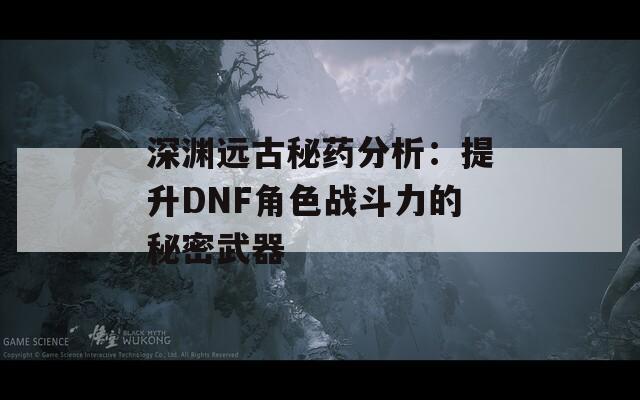 深渊远古秘药分析：提升DNF角色战斗力的秘密武器