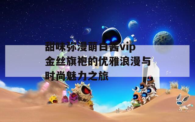甜味弥漫萌白酱vip金丝旗袍的优雅浪漫与时尚魅力之旅