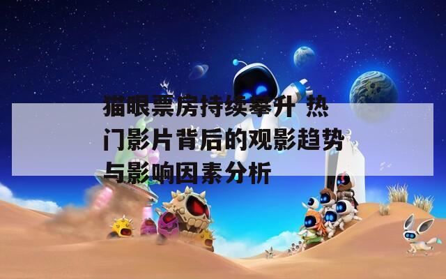 猫眼票房持续攀升 热门影片背后的观影趋势与影响因素分析