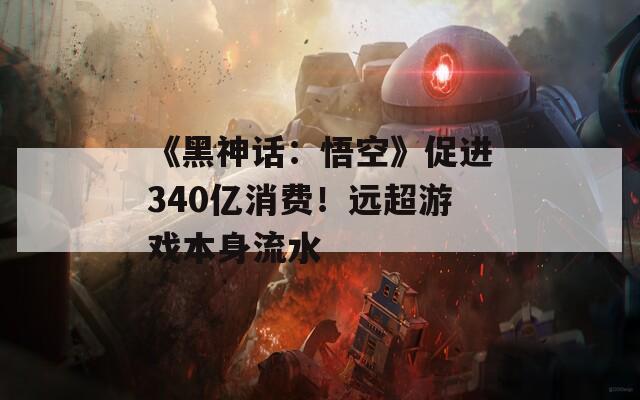 《黑神话：悟空》促进340亿消费！远超游戏本身流水