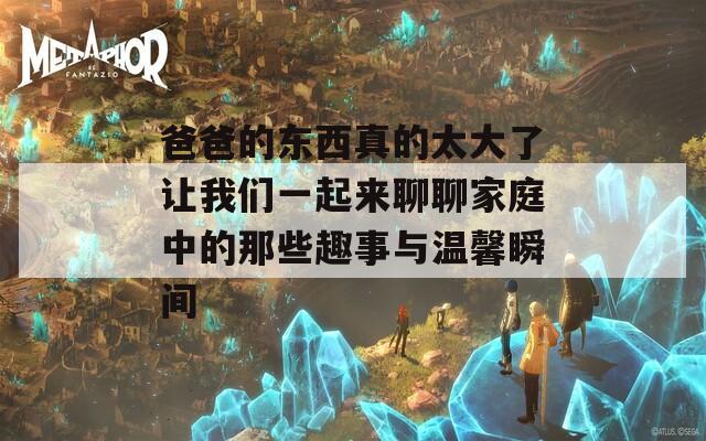 爸爸的东西真的太大了让我们一起来聊聊家庭中的那些趣事与温馨瞬间