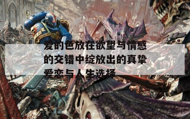爱的色放在欲望与情感的交错中绽放出的真挚爱恋与人生选择