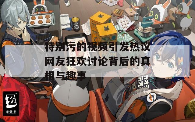 特别污的视频引发热议网友狂欢讨论背后的真相与趣事