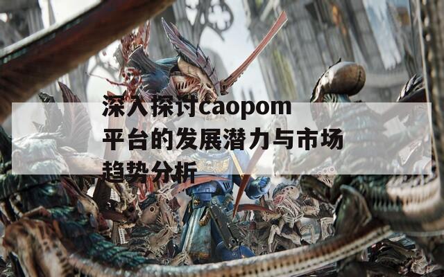 深入探讨caopom平台的发展潜力与市场趋势分析