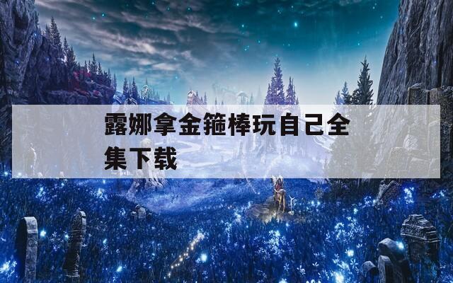 露娜拿金箍棒玩自己全集下载