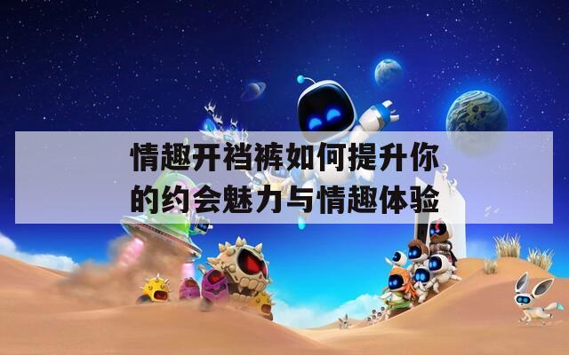 情趣开裆裤如何提升你的约会魅力与情趣体验